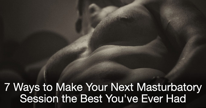 7 ways to make your next masturbatory session the best you've ever had